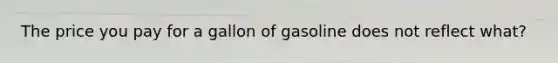 The price you pay for a gallon of gasoline does not reflect what?