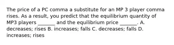 The price of a PC comma a substitute for an MP 3 player comma rises. As a​ result, you predict that the equilibrium quantity of MP3 players​ _______ and the equilibrium price​ _______. A. decreases​; rises B. increases​; falls C. decreases​; falls D. increases​; rises