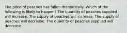 The price of peaches has fallen dramatically. Which of the following is likely to happen? The quantity of peaches supplied will increase. The supply of peaches will increase. The supply of peaches will decrease. The quantity of peaches supplied will decrease.