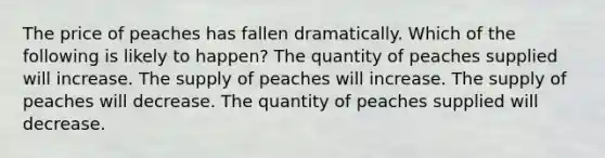 The price of peaches has fallen dramatically. Which of the following is likely to happen? The quantity of peaches supplied will increase. The supply of peaches will increase. The supply of peaches will decrease. The quantity of peaches supplied will decrease.