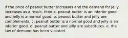 If the price of peanut butter increases and the demand for jelly increases as a result, then a. peanut butter is an inferior good and jelly is a normal good. b. peanut butter and jelly are complements. c. peanut butter is a normal good and jelly is an inferior good. d. peanut butter and jelly are substitutes. e. the law of demand has been violated.