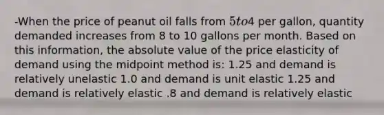 -When the price of peanut oil falls from 5 to4 per gallon, quantity demanded increases from 8 to 10 gallons per month. Based on this information, the absolute value of the price elasticity of demand using the midpoint method is: 1.25 and demand is relatively unelastic 1.0 and demand is unit elastic 1.25 and demand is relatively elastic .8 and demand is relatively elastic