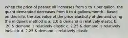 When the price of peanut oil increases from 5 to 7 per gallon, the quant demanded decreases from 8 to 4 gallons/month.. Based on this info, the abs value of the price elasticity of demand using the midpoint method is a. 2.0 & demand is relatively elastic b. .20 & demand is relatively elastic c. 2.25 & demand is relatively inelastic d. 2.25 & demand is relatively elastic