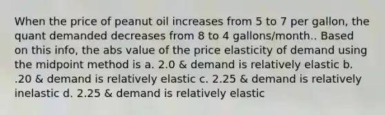 When the price of peanut oil increases from 5 to 7 per gallon, the quant demanded decreases from 8 to 4 gallons/month.. Based on this info, the abs value of the price elasticity of demand using the midpoint method is a. 2.0 & demand is relatively elastic b. .20 & demand is relatively elastic c. 2.25 & demand is relatively inelastic d. 2.25 & demand is relatively elastic