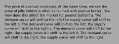 The price of peanuts increases. At the same time, we see the price of jelly (which is often consumed with peanut butter) rise. How does this affect the market for peanut butter? a. The demand curve will shift to the left; the supply curve will shift to the left b. The demand curve will shift to the left; the supply curve will shift to the right c. The demand curve will shift to the right; the supply curve will shift to the left d. The demand curve will shift to the right; the supply curve will shift to the right