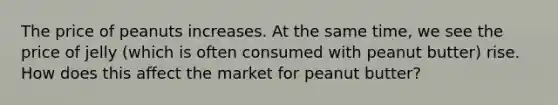 The price of peanuts increases. At the same time, we see the price of jelly (which is often consumed with peanut butter) rise. How does this affect the market for peanut butter?