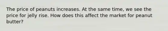 The price of peanuts increases. At the same time, we see the price for jelly rise. How does this affect the market for peanut butter?