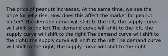 The price of peanuts increases. At the same time, we see the price for Jelly rise. How does this affect the market for peanut butter? The demand curve will shift to the left; the supply curve will shift to the left The demand curve will shift to the left; the supply curve will shift to the right The demand curve will shift to the right; the supply curve will shift to the left The demand curve will shift to the right; the supply curve will shift to the right