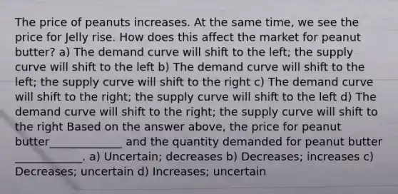 The price of peanuts increases. At the same time, we see the price for Jelly rise. How does this affect the market for peanut butter? a) The demand curve will shift to the left; the supply curve will shift to the left b) The demand curve will shift to the left; the supply curve will shift to the right c) The demand curve will shift to the right; the supply curve will shift to the left d) The demand curve will shift to the right; the supply curve will shift to the right Based on the answer above, the price for peanut butter_____________ and the quantity demanded for peanut butter ____________. a) Uncertain; decreases b) Decreases; increases c) Decreases; uncertain d) Increases; uncertain