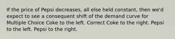 If the price of Pepsi decreases, all else held constant, then we'd expect to see a consequent shift of the demand curve for Multiple Choice Coke to the left. Correct Coke to the right. Pepsi to the left. Pepsi to the right.