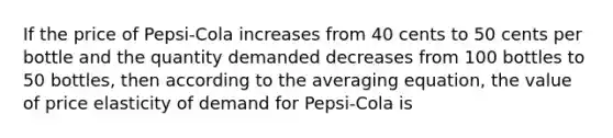 If the price of Pepsi-Cola increases from 40 cents to 50 cents per bottle and the quantity demanded decreases from 100 bottles to 50 bottles, then according to the averaging equation, the value of price elasticity of demand for Pepsi-Cola is