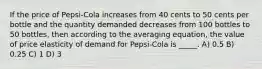 If the price of Pepsi-Cola increases from 40 cents to 50 cents per bottle and the quantity demanded decreases from 100 bottles to 50 bottles, then according to the averaging equation, the value of price elasticity of demand for Pepsi-Cola is _____. A) 0.5 B) 0.25 C) 1 D) 3