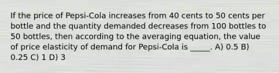 If the price of Pepsi-Cola increases from 40 cents to 50 cents per bottle and the quantity demanded decreases from 100 bottles to 50 bottles, then according to the averaging equation, the value of price elasticity of demand for Pepsi-Cola is _____. A) 0.5 B) 0.25 C) 1 D) 3