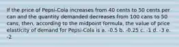 If the price of Pepsi-Cola increases from 40 cents to 50 cents per can and the quantity demanded decreases from 100 cans to 50 cans, then, according to the midpoint formula, the value of price elasticity of demand for Pepsi-Cola is a. -0.5 b. -0.25 c. -1 d. -3 e. -2