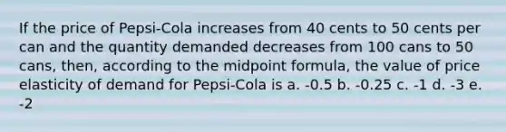 If the price of Pepsi-Cola increases from 40 cents to 50 cents per can and the quantity demanded decreases from 100 cans to 50 cans, then, according to the <a href='https://www.questionai.com/knowledge/krQgbthmAm-midpoint-formula' class='anchor-knowledge'>midpoint formula</a>, the value of price elasticity of demand for Pepsi-Cola is a. -0.5 b. -0.25 c. -1 d. -3 e. -2