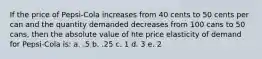 If the price of Pepsi-Cola increases from 40 cents to 50 cents per can and the quantity demanded decreases from 100 cans to 50 cans, then the absolute value of hte price elasticity of demand for Pepsi-Cola is: a. .5 b. .25 c. 1 d. 3 e. 2