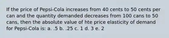 If the price of Pepsi-Cola increases from 40 cents to 50 cents per can and the quantity demanded decreases from 100 cans to 50 cans, then the <a href='https://www.questionai.com/knowledge/kbbTh4ZPeb-absolute-value' class='anchor-knowledge'>absolute value</a> of hte price elasticity of demand for Pepsi-Cola is: a. .5 b. .25 c. 1 d. 3 e. 2