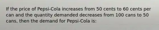 If the price of Pepsi-Cola increases from 50 cents to 60 cents per can and the quantity demanded decreases from 100 cans to 50 cans, then the demand for Pepsi-Cola is: