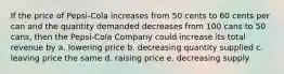 If the price of Pepsi-Cola increases from 50 cents to 60 cents per can and the quantity demanded decreases from 100 cans to 50 cans, then the Pepsi-Cola Company could increase its total revenue by a. lowering price b. decreasing quantity supplied c. leaving price the same d. raising price e. decreasing supply