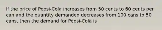 If the price of Pepsi-Cola increases from 50 cents to 60 cents per can and the quantity demanded decreases from 100 cans to 50 cans, then the demand for Pepsi-Cola is