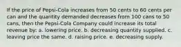 If the price of Pepsi-Cola increases from 50 cents to 60 cents per can and the quantity demanded decreases from 100 cans to 50 cans, then the Pepsi-Cola Company could increase its total revenue by: a. lowering price. b. decreasing quantity supplied. c. leaving price the same. d. raising price. e. decreasing supply.