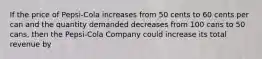 If the price of Pepsi-Cola increases from 50 cents to 60 cents per can and the quantity demanded decreases from 100 cans to 50 cans, then the Pepsi-Cola Company could increase its total revenue by