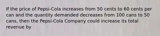 If the price of Pepsi-Cola increases from 50 cents to 60 cents per can and the quantity demanded decreases from 100 cans to 50 cans, then the Pepsi-Cola Company could increase its total revenue by