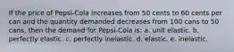 If the price of Pepsi-Cola increases from 50 cents to 60 cents per can and the quantity demanded decreases from 100 cans to 50 cans, then the demand for Pepsi-Cola is: a. unit elastic. b. perfectly elastic. c. perfectly inelastic. d. elastic. e. inelastic.