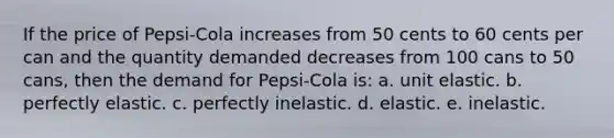 If the price of Pepsi-Cola increases from 50 cents to 60 cents per can and the quantity demanded decreases from 100 cans to 50 cans, then the demand for Pepsi-Cola is: a. unit elastic. b. perfectly elastic. c. perfectly inelastic. d. elastic. e. inelastic.