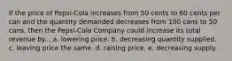 If the price of Pepsi-Cola increases from 50 cents to 60 cents per can and the quantity demanded decreases from 100 cans to 50 cans, then the Pepsi-Cola Company could increase its total revenue by... a. lowering price. b. decreasing quantity supplied. c. leaving price the same. d. raising price. e. decreasing supply.