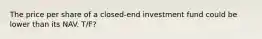 The price per share of a closed-end investment fund could be lower than its NAV. T/F?