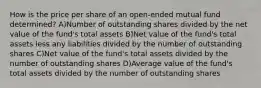 How is the price per share of an open-ended mutual fund determined? A)Number of outstanding shares divided by the net value of the fund's total assets B)Net value of the fund's total assets less any liabilities divided by the number of outstanding shares C)Net value of the fund's total assets divided by the number of outstanding shares D)Average value of the fund's total assets divided by the number of outstanding shares