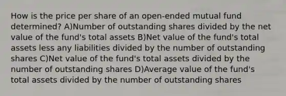 How is the price per share of an open-ended mutual fund determined? A)Number of outstanding shares divided by the net value of the fund's total assets B)Net value of the fund's total assets less any liabilities divided by the number of outstanding shares C)Net value of the fund's total assets divided by the number of outstanding shares D)Average value of the fund's total assets divided by the number of outstanding shares