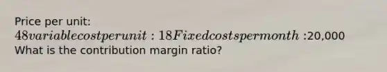 Price per unit: 48 variable cost per unit: 18 Fixed costs per month:20,000 What is the contribution margin ratio?