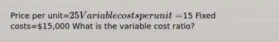 Price per unit=25 Variable costs per unit=15 Fixed costs=15,000 What is the variable cost ratio?