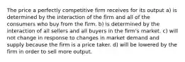 The price a perfectly competitive firm receives for its output a) is determined by the interaction of the firm and all of the consumers who buy from the firm. b) is determined by the interaction of all sellers and all buyers in the firm's market. c) will not change in response to changes in market demand and supply because the firm is a price taker. d) will be lowered by the firm in order to sell more output.