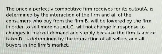 The price a perfectly competitive firm receives for its outputA. is determined by the interaction of the firm and all of the consumers who buy from the firm.B. will be lowered by the firm in order to sell more output.C. will not change in response to changes in market demand and supply because the firm is aprice taker.D. is determined by the interaction of all sellers and all buyers in the firm's market.