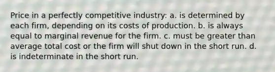 Price in a perfectly competitive industry: a. is determined by each firm, depending on its costs of production. b. is always equal to marginal revenue for the firm. c. must be <a href='https://www.questionai.com/knowledge/ktgHnBD4o3-greater-than' class='anchor-knowledge'>greater than</a> average total cost or the firm will shut down in the short run. d. is indeterminate in the short run.