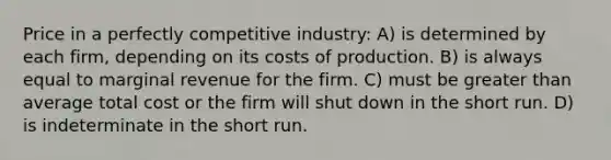 Price in a perfectly competitive industry: A) is determined by each firm, depending on its costs of production. B) is always equal to marginal revenue for the firm. C) must be greater than average total cost or the firm will shut down in the short run. D) is indeterminate in the short run.