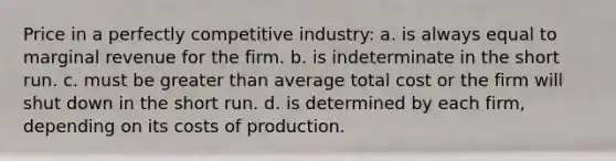 Price in a perfectly competitive industry: a. is always equal to marginal revenue for the firm. b. is indeterminate in the short run. c. must be greater than average total cost or the firm will shut down in the short run. d. is determined by each firm, depending on its costs of production.