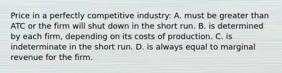 Price in a perfectly competitive industry: A. must be greater than ATC or the firm will shut down in the short run. B. is determined by each firm, depending on its costs of production. C. is indeterminate in the short run. D. is always equal to marginal revenue for the firm.