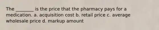 The ________ is the price that the pharmacy pays for a medication. a. acquisition cost b. retail price c. average wholesale price d. markup amount