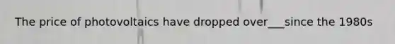The price of photovoltaics have dropped over___since the 1980s
