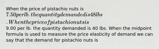 When the price of pistachio nuts is 7.50 per lb. the quantity demanded is 48 lbs. When the price of pistachio nuts is9.00 per lb. the quantity demanded is 40 lbs. When the <a href='https://www.questionai.com/knowledge/krQgbthmAm-midpoint-formula' class='anchor-knowledge'>midpoint formula</a> is used to measure the price elasticity of demand we can say that the demand for pistachio nuts is