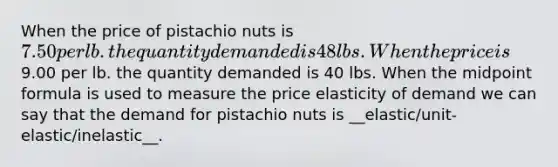 When the price of pistachio nuts is 7.50 per lb. the quantity demanded is 48 lbs. When the price is9.00 per lb. the quantity demanded is 40 lbs. When the <a href='https://www.questionai.com/knowledge/krQgbthmAm-midpoint-formula' class='anchor-knowledge'>midpoint formula</a> is used to measure the price elasticity of demand we can say that the demand for pistachio nuts is __elastic/unit-elastic/inelastic__.