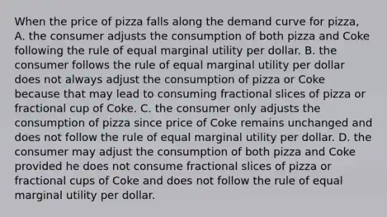 When the price of pizza falls along the demand curve for pizza, A. the consumer adjusts the consumption of both pizza and Coke following the rule of equal marginal utility per dollar. B. the consumer follows the rule of equal marginal utility per dollar does not always adjust the consumption of pizza or Coke because that may lead to consuming fractional slices of pizza or fractional cup of Coke. C. the consumer only adjusts the consumption of pizza since price of Coke remains unchanged and does not follow the rule of equal marginal utility per dollar. D. the consumer may adjust the consumption of both pizza and Coke provided he does not consume fractional slices of pizza or fractional cups of Coke and does not follow the rule of equal marginal utility per dollar.