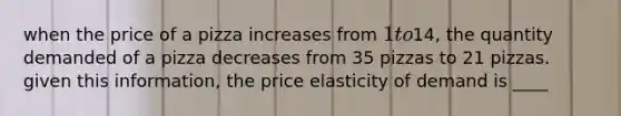 when the price of a pizza increases from 1 to14, the quantity demanded of a pizza decreases from 35 pizzas to 21 pizzas. given this information, the price elasticity of demand is ____