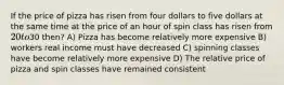 If the price of pizza has risen from four dollars to five dollars at the same time at the price of an hour of spin class has risen from 20 to30 then? A) Pizza has become relatively more expensive B) workers real income must have decreased C) spinning classes have become relatively more expensive D) The relative price of pizza and spin classes have remained consistent