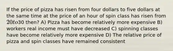 If the price of pizza has risen from four dollars to five dollars at the same time at the price of an hour of spin class has risen from 20 to30 then? A) Pizza has become relatively more expensive B) workers real income must have decreased C) spinning classes have become relatively more expensive D) The relative price of pizza and spin classes have remained consistent