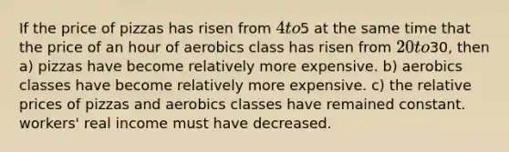 If the price of pizzas has risen from 4 to5 at the same time that the price of an hour of aerobics class has risen from 20 to30, then a) pizzas have become relatively more expensive. b) aerobics classes have become relatively more expensive. c) the relative prices of pizzas and aerobics classes have remained constant. workers' real income must have decreased.